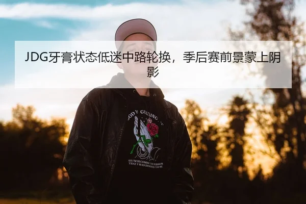 JDG牙膏状态低迷中路轮换，季后赛前景蒙上阴影